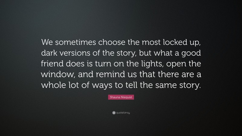 Shauna Niequist Quote: “We sometimes choose the most locked up, dark versions of the story, but what a good friend does is turn on the lights, open the window, and remind us that there are a whole lot of ways to tell the same story.”
