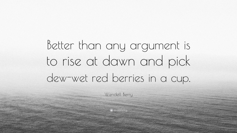 Wendell Berry Quote: “Better than any argument is to rise at dawn and pick dew-wet red berries in a cup.”