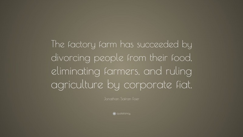 Jonathan Safran Foer Quote: “The factory farm has succeeded by divorcing people from their food, eliminating farmers, and ruling agriculture by corporate fiat.”