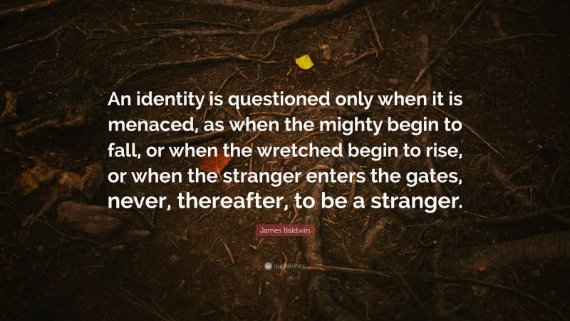 James Baldwin Quote: “An identity is questioned only when it is menaced, as when the mighty begin to fall, or when the wretched begin to rise, or when the stranger enters the gates, never, thereafter, to be a stranger.”