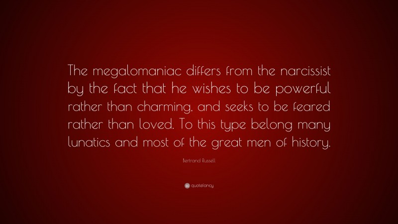 Bertrand Russell Quote: “The megalomaniac differs from the narcissist by the fact that he wishes to be powerful rather than charming, and seeks to be feared rather than loved. To this type belong many lunatics and most of the great men of history.”