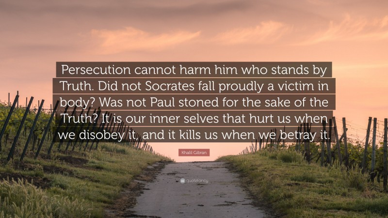 Khalil Gibran Quote: “Persecution cannot harm him who stands by Truth. Did not Socrates fall proudly a victim in body? Was not Paul stoned for the sake of the Truth? It is our inner selves that hurt us when we disobey it, and it kills us when we betray it.”