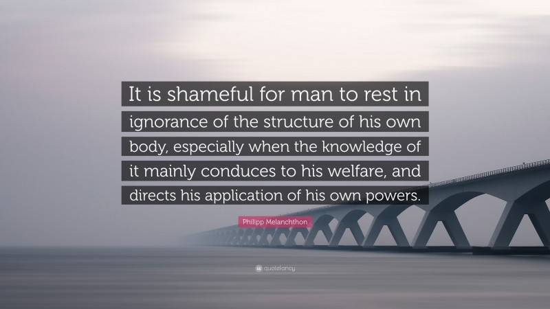 Philipp Melanchthon Quote: “It is shameful for man to rest in ignorance of the structure of his own body, especially when the knowledge of it mainly conduces to his welfare, and directs his application of his own powers.”