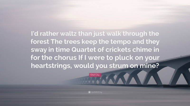 Owl City Quote: “I’d rather waltz than just walk through the forest The trees keep the tempo and they sway in time Quartet of crickets chime in for the chorus If I were to pluck on your heartstrings, would you strum on mine?”