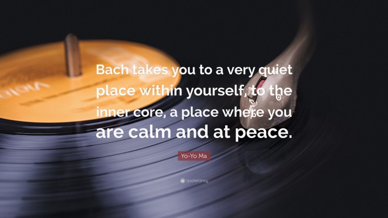 Yo-Yo Ma Quote: “Bach takes you to a very quiet place within yourself, to the inner core, a place where you are calm and at peace.”