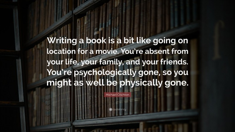 Michael Crichton Quote: “Writing a book is a bit like going on location for a movie. You’re absent from your life, your family, and your friends. You’re psychologically gone, so you might as well be physically gone.”
