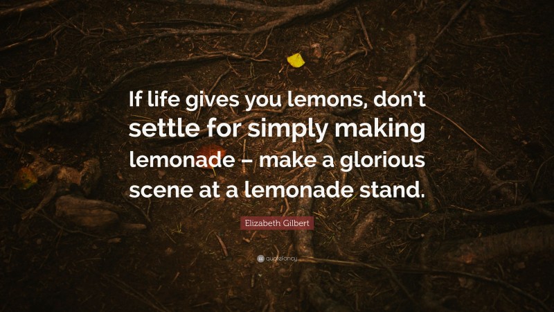Elizabeth Gilbert Quote: “If life gives you lemons, don’t settle for simply making lemonade – make a glorious scene at a lemonade stand.”