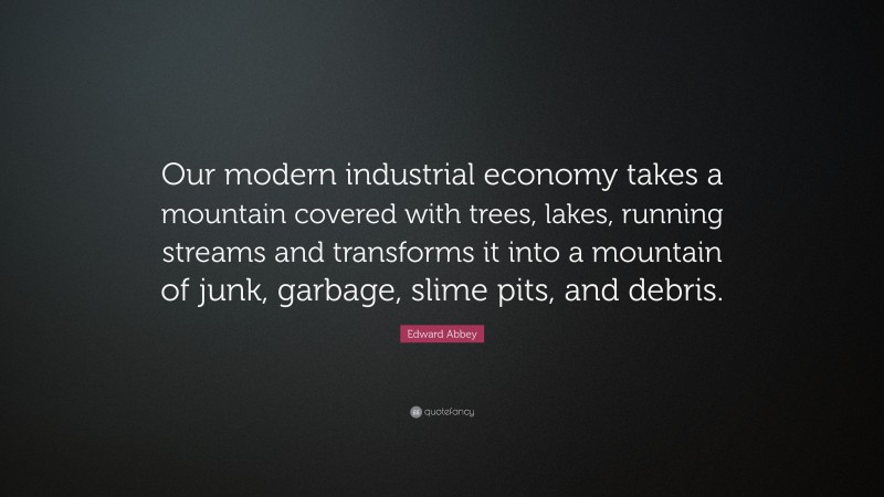 Edward Abbey Quote: “Our modern industrial economy takes a mountain covered with trees, lakes, running streams and transforms it into a mountain of junk, garbage, slime pits, and debris.”