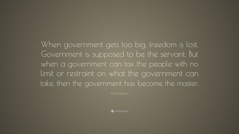 Ronald Reagan Quote: “When government gets too big, freedom is lost. Government is supposed to be the servant. But when a government can tax the people with no limit or restraint on what the government can take, then the government has become the master.”