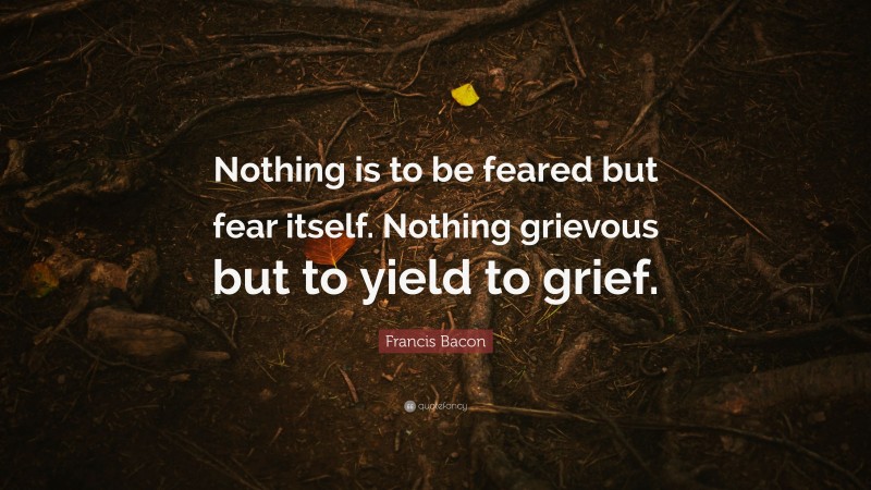 Francis Bacon Quote: “Nothing is to be feared but fear itself. Nothing grievous but to yield to grief.”