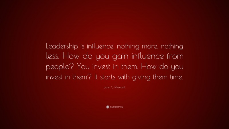 John C. Maxwell Quote: “Leadership is influence, nothing more, nothing less. How do you gain influence from people? You invest in them. How do you invest in them? It starts with giving them time.”