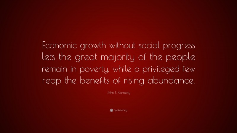 John F. Kennedy Quote: “Economic growth without social progress lets the great majority of the people remain in poverty, while a privileged few reap the benefits of rising abundance.”