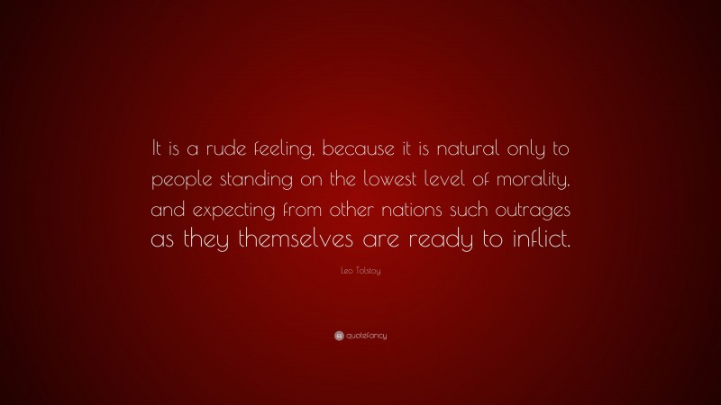 Leo Tolstoy Quote: “It is a rude feeling, because it is natural only to people standing on the lowest level of morality, and expecting from other nations such outrages as they themselves are ready to inflict.”