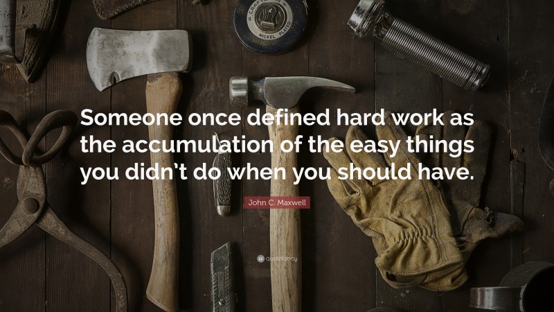 John C. Maxwell Quote: “Someone once defined hard work as the accumulation of the easy things you didn’t do when you should have.”