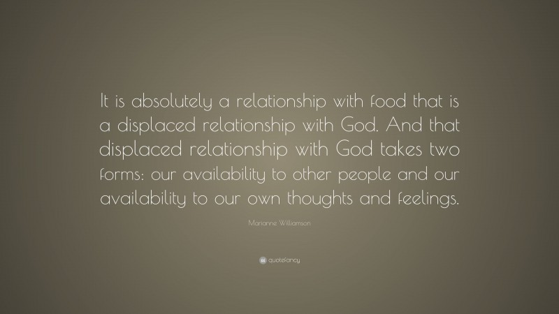 Marianne Williamson Quote: “It is absolutely a relationship with food that is a displaced relationship with God. And that displaced relationship with God takes two forms: our availability to other people and our availability to our own thoughts and feelings.”