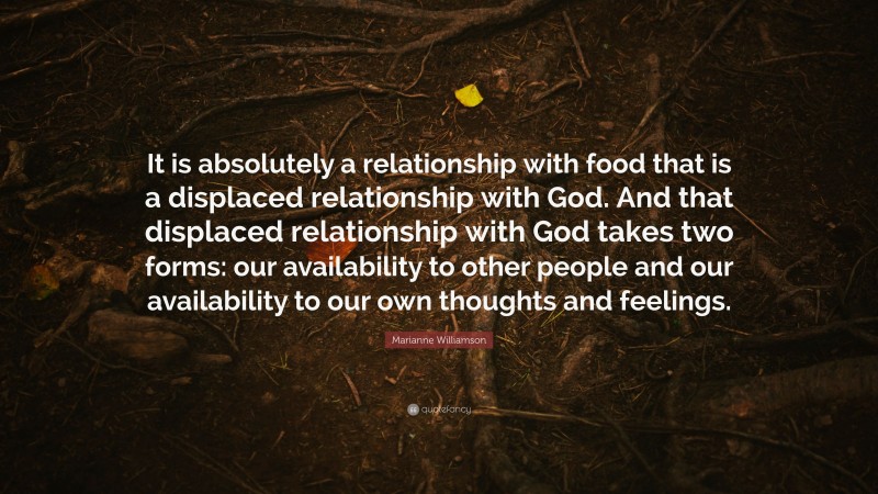 Marianne Williamson Quote: “It is absolutely a relationship with food that is a displaced relationship with God. And that displaced relationship with God takes two forms: our availability to other people and our availability to our own thoughts and feelings.”