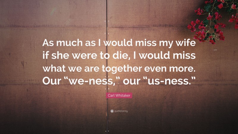 Carl Whitaker Quote: “As much as I would miss my wife if she were to die, I would miss what we are together even more. Our “we-ness,” our “us-ness.””