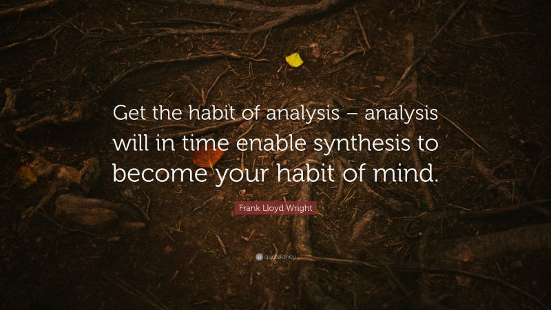 Frank Lloyd Wright Quote: “Get the habit of analysis – analysis will in time enable synthesis to become your habit of mind.”