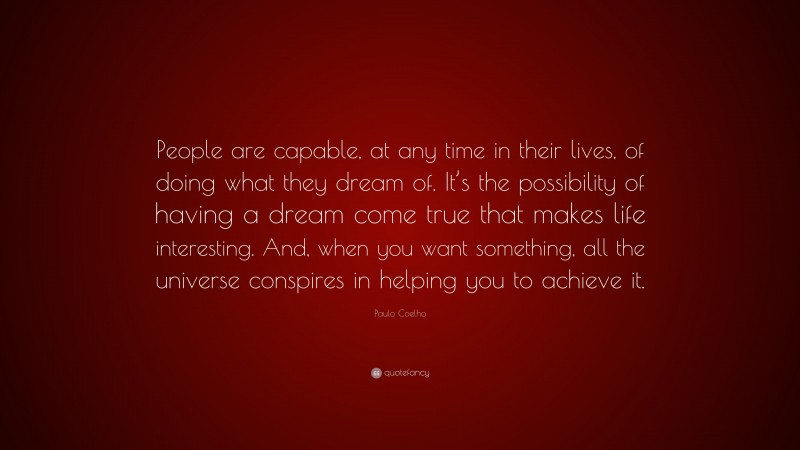 Paulo Coelho Quote: “People are capable, at any time in their lives, of doing what they dream of. It’s the possibility of having a dream come true that makes life interesting. And, when you want something, all the universe conspires in helping you to achieve it.”