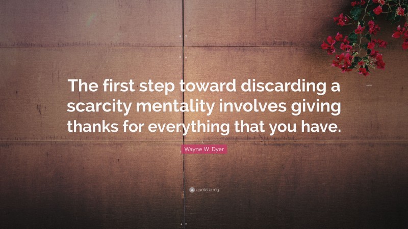 Wayne W. Dyer Quote: “The first step toward discarding a scarcity mentality involves giving thanks for everything that you have.”