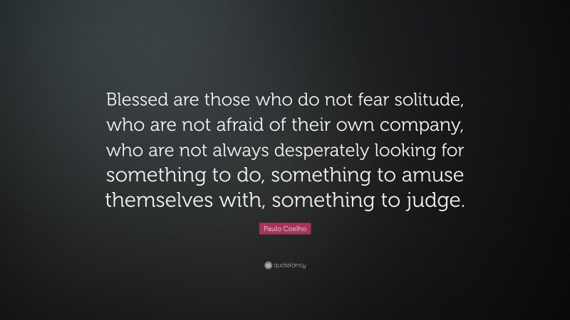 Paulo Coelho Quote: “Blessed are those who do not fear solitude, who are not afraid of their own company, who are not always desperately looking for something to do, something to amuse themselves with, something to judge.”