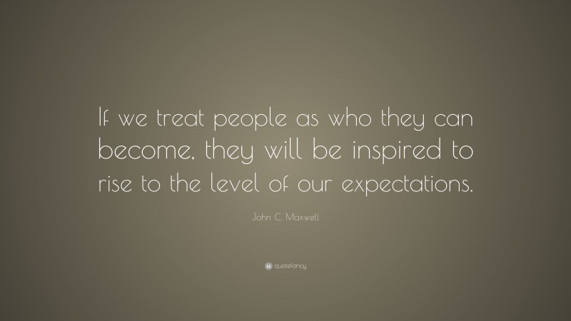 John C. Maxwell Quote: “If we treat people as who they can become, they will be inspired to rise to the level of our expectations.”