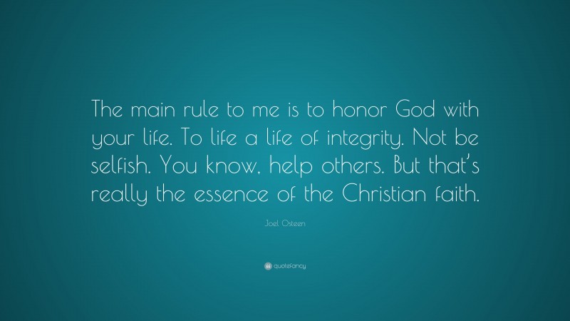 Joel Osteen Quote: “The main rule to me is to honor God with your life. To life a life of integrity. Not be selfish. You know, help others. But that’s really the essence of the Christian faith.”