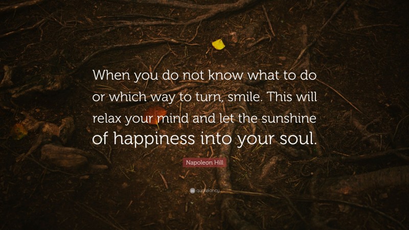 Napoleon Hill Quote: “When you do not know what to do or which way to turn, smile. This will relax your mind and let the sunshine of happiness into your soul.”