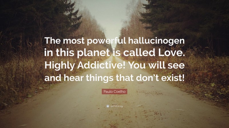 Paulo Coelho Quote: “The most powerful hallucinogen in this planet is called Love. Highly Addictive! You will see and hear things that don’t exist!”