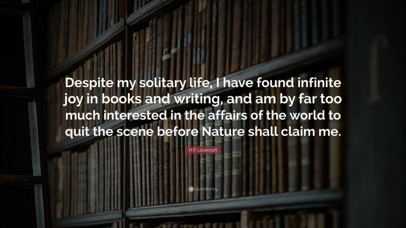 H.P. Lovecraft Quote: “Despite my solitary life, I have found infinite joy in books and writing, and am by far too much interested in the affairs of the world to quit the scene before Nature shall claim me.”