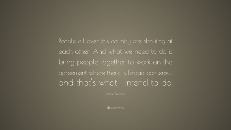 Bernie Sanders Quote: “People all over this country are shouting at each other. And what we need to do is bring people together to work on the agreement where there is broad consensus and that’s what I intend to do.”