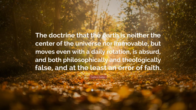 Galileo Galilei Quote: “The doctrine that the earth is neither the center of the universe nor immovable, but moves even with a daily rotation, is absurd, and both philosophically and theologically false, and at the least an error of faith.”