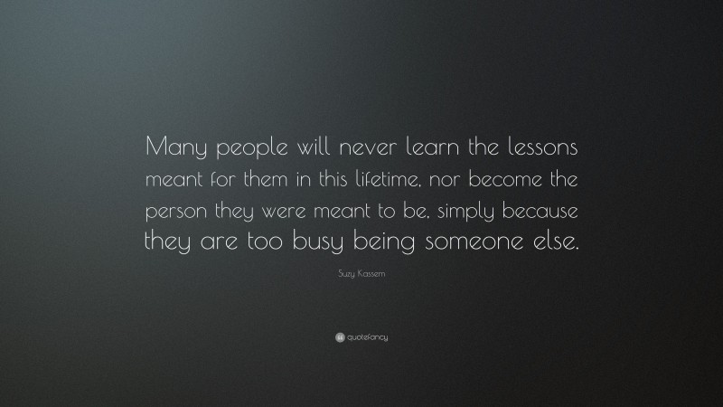 Suzy Kassem Quote: “Many people will never learn the lessons meant for them in this lifetime, nor become the person they were meant to be, simply because they are too busy being someone else.”