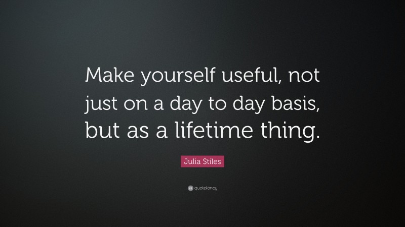 Julia Stiles Quote: “Make yourself useful, not just on a day to day basis, but as a lifetime thing.”