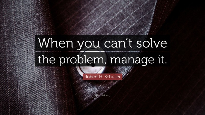 Robert H. Schuller Quote: “When you can’t solve the problem, manage it.”
