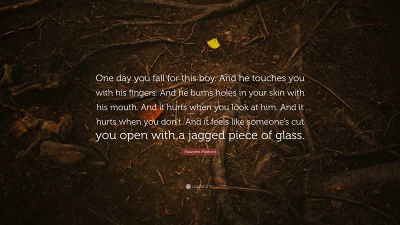 Maureen Medved Quote: “One day you fall for this boy. And he touches you with his fingers. And he burns holes in your skin with his mouth. And it hurts when you look at him. And it hurts when you don’t. And it feels like someone’s cut you open with a jagged piece of glass.”