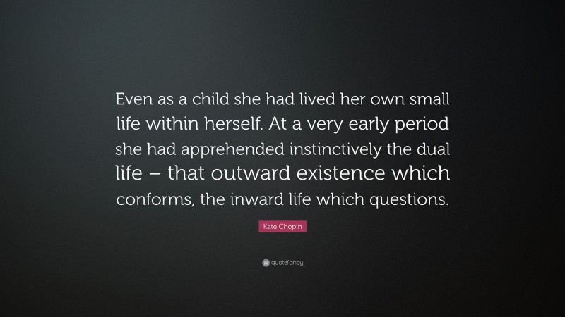 Kate Chopin Quote: “Even as a child she had lived her own small life within herself. At a very early period she had apprehended instinctively the dual life – that outward existence which conforms, the inward life which questions.”