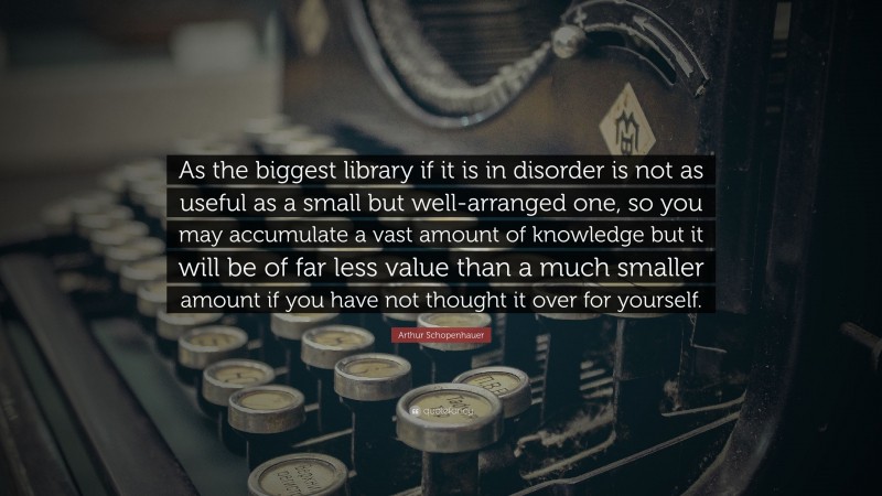 Arthur Schopenhauer Quote: “As the biggest library if it is in disorder is not as useful as a small but well-arranged one, so you may accumulate a vast amount of knowledge but it will be of far less value than a much smaller amount if you have not thought it over for yourself.”