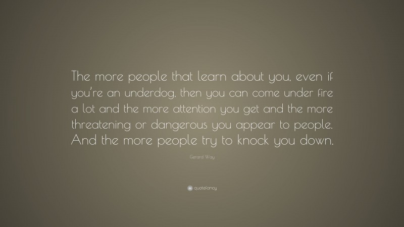Gerard Way Quote: “The more people that learn about you, even if you’re an underdog, then you can come under fire a lot and the more attention you get and the more threatening or dangerous you appear to people. And the more people try to knock you down.”