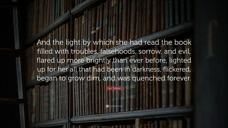 Leo Tolstoy Quote: “And the light by which she had read the book filled with troubles, falsehoods, sorrow, and evil, flared up more brightly than ever before, lighted up for her all that had been in darkness, flickered, began to grow dim, and was quenched forever.”