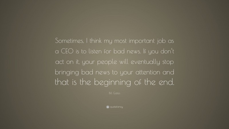 Bill Gates Quote: “Sometimes, I think my most important job as a CEO is to listen for bad news. If you don’t act on it, your people will eventually stop bringing bad news to your attention and that is the beginning of the end.”