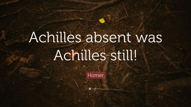 Homer Quote: “Achilles absent was Achilles still!”