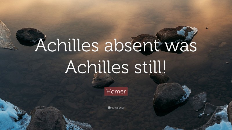 Homer Quote: “Achilles absent was Achilles still!”