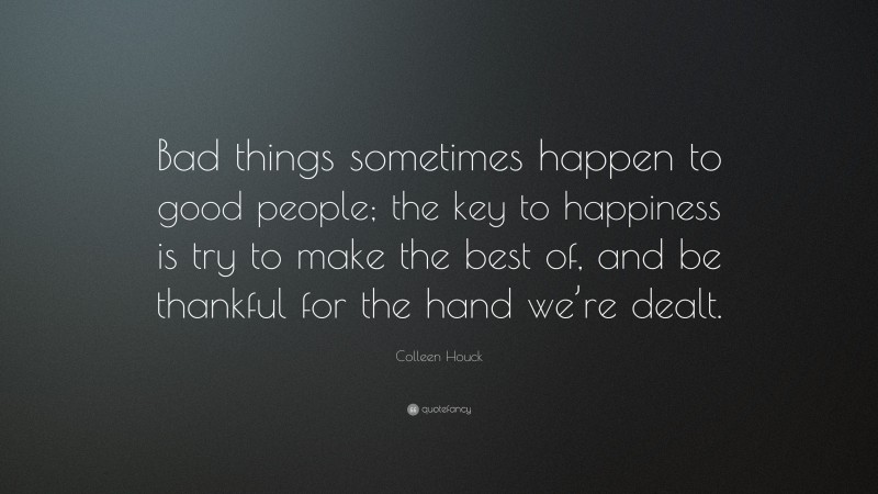 Colleen Houck Quote: “Bad things sometimes happen to good people; the key to happiness is try to make the best of, and be thankful for the hand we’re dealt.”