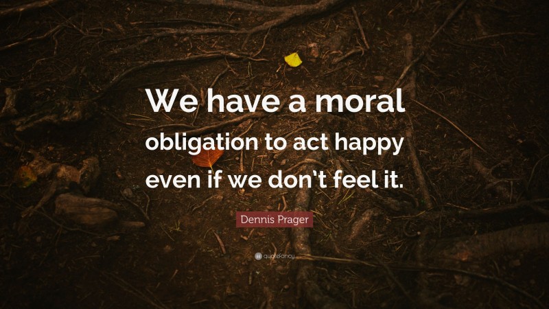 Dennis Prager Quote: “We have a moral obligation to act happy even if we don’t feel it.”