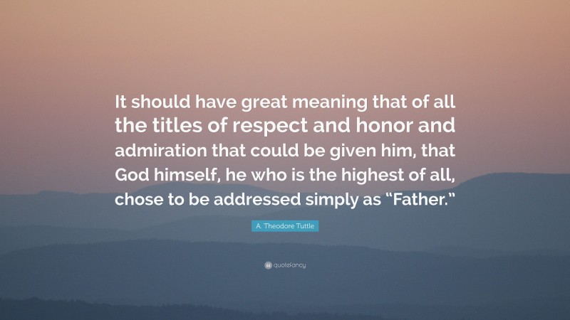 A. Theodore Tuttle Quote: “It should have great meaning that of all the titles of respect and honor and admiration that could be given him, that God himself, he who is the highest of all, chose to be addressed simply as “Father.””