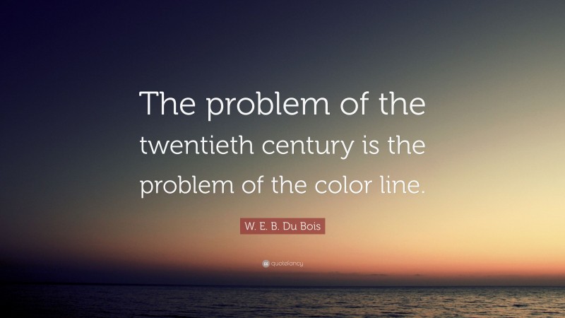 W. E. B. Du Bois Quote: “The problem of the twentieth century is the problem of the color line.”