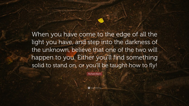 Richard Bach Quote: “When you have come to the edge of all the light you have, and step into the darkness of the unknown, believe that one of the two will happen to you. Either you’ll find something solid to stand on, or you’ll be taught how to fly!”
