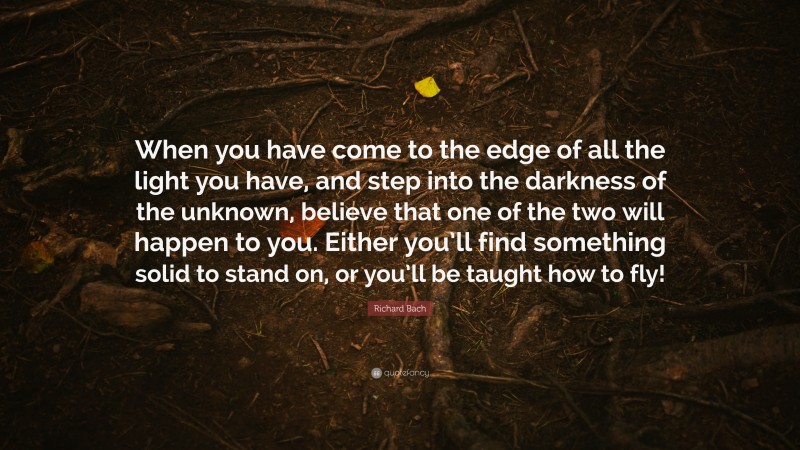 Richard Bach Quote: “When you have come to the edge of all the light you have, and step into the darkness of the unknown, believe that one of the two will happen to you. Either you’ll find something solid to stand on, or you’ll be taught how to fly!”