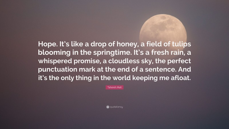Tahereh Mafi Quote: “Hope. It’s like a drop of honey, a field of tulips blooming in the springtime. It’s a fresh rain, a whispered promise, a cloudless sky, the perfect punctuation mark at the end of a sentence. And it’s the only thing in the world keeping me afloat.”